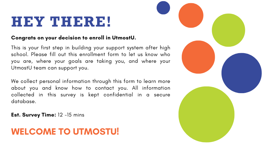 Hey there! Congrats on your decision to join UtmostU. This is your first step in building your support system after high school. Please fill out this enrollment form to let us know who you are, where your goals are taking you, and where your UtmostU team can support you.  We collect personal information through this form to learn more about you and know how to contact you. All information collected in this survey is kept confidential in a secure database.  Est. Survey Time: 12 -15 mins